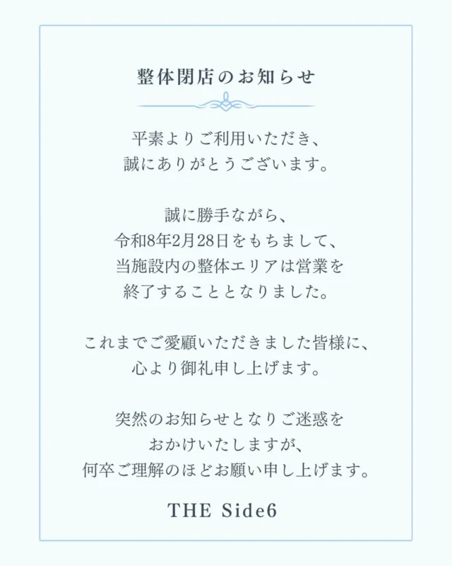 平素よりご利用いただき、誠にありがとうございます。

誠に勝手ながら、
令和8年2月28日をもちまして、当施設内の整体エリアは営業を終了することとなりました。

これまでご愛顧いただきました皆様に、心より御礼申し上げます。

突然のお知らせとなりご迷惑をおかけいたしますが、何卒ご理解のほどお願い申し上げます。⁡
⁡
⁡
